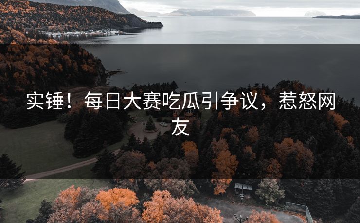 实锤！每日大赛吃瓜引争议，惹怒网友