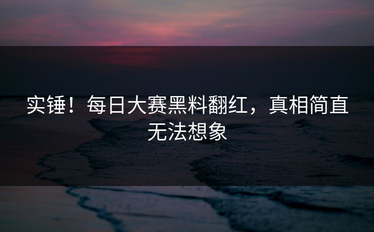 实锤！每日大赛黑料翻红，真相简直无法想象