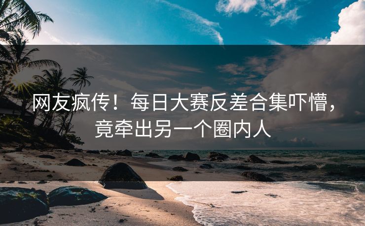 网友疯传！每日大赛反差合集吓懵，竟牵出另一个圈内人