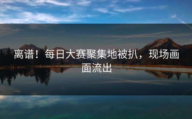 离谱！每日大赛聚集地被扒，现场画面流出