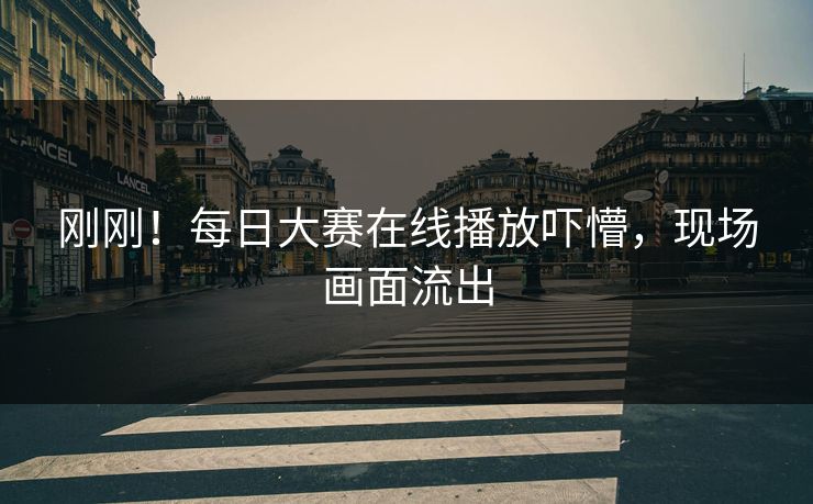 刚刚！每日大赛在线播放吓懵，现场画面流出