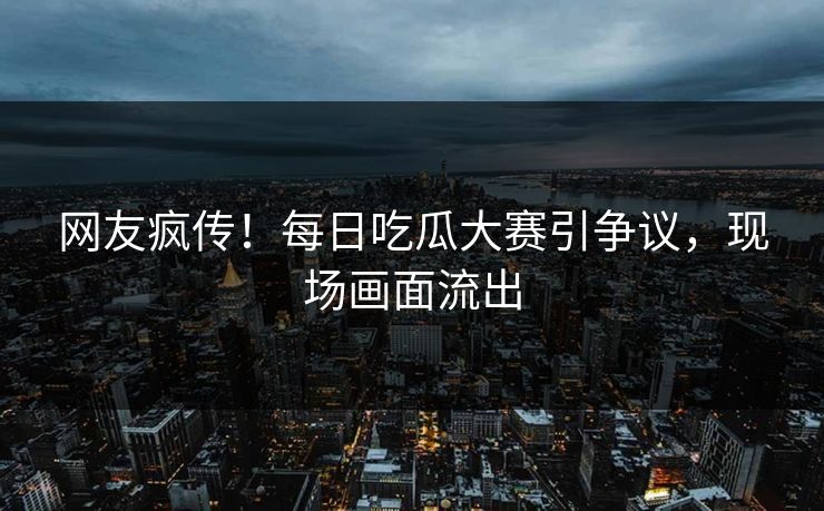 网友疯传！每日吃瓜大赛引争议，现场画面流出