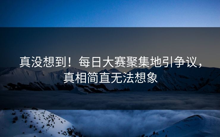 真没想到！每日大赛聚集地引争议，真相简直无法想象