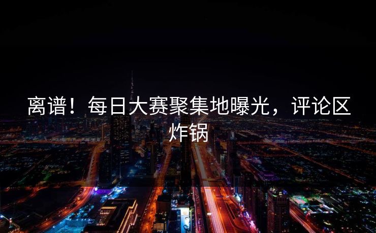 离谱！每日大赛聚集地曝光，评论区炸锅