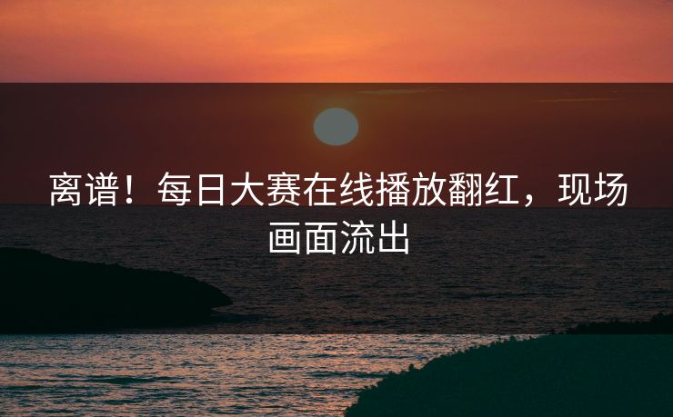 离谱！每日大赛在线播放翻红，现场画面流出
