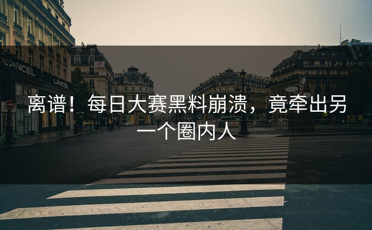 离谱！每日大赛黑料崩溃，竟牵出另一个圈内人