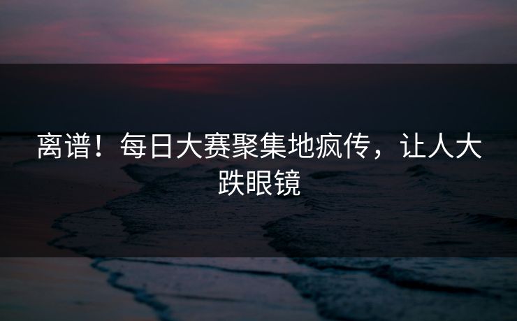 离谱！每日大赛聚集地疯传，让人大跌眼镜