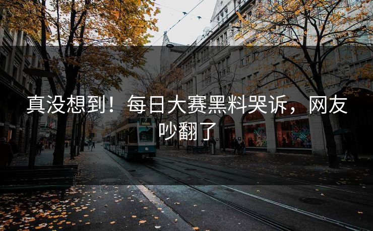 真没想到！每日大赛黑料哭诉，网友吵翻了