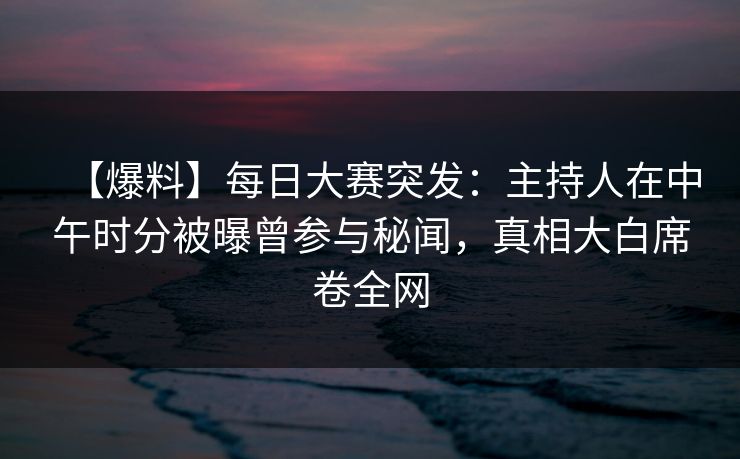 【爆料】每日大赛突发：主持人在中午时分被曝曾参与秘闻，真相大白席卷全网