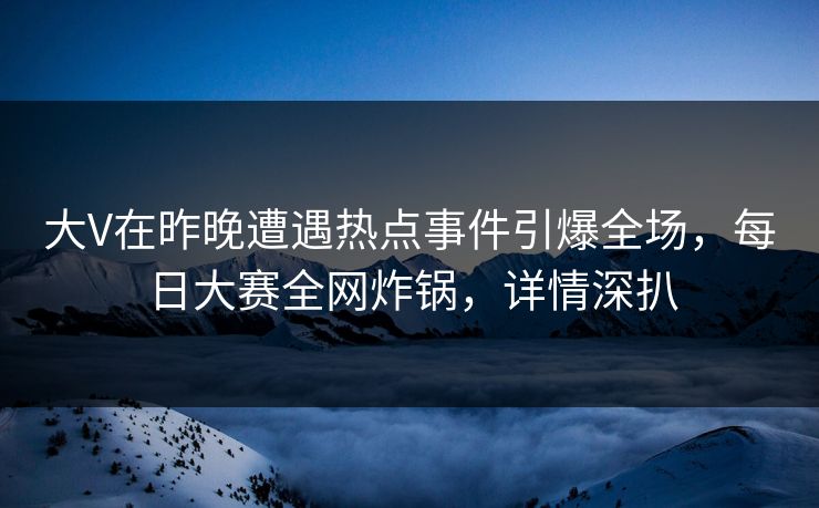 大V在昨晚遭遇热点事件引爆全场，每日大赛全网炸锅，详情深扒