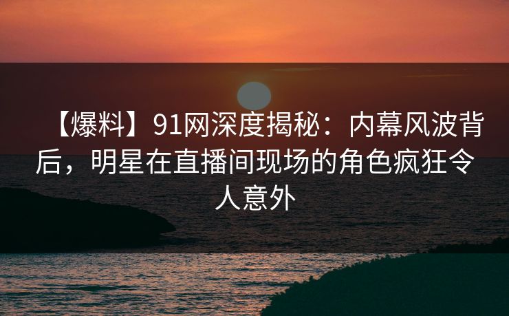 【爆料】91网深度揭秘：内幕风波背后，明星在直播间现场的角色疯狂令人意外