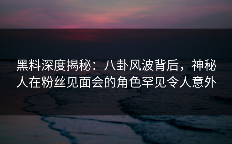 黑料深度揭秘：八卦风波背后，神秘人在粉丝见面会的角色罕见令人意外