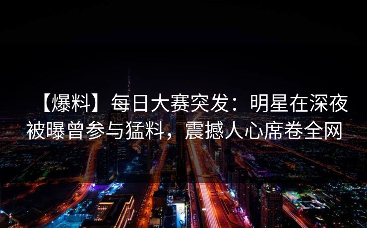 【爆料】每日大赛突发：明星在深夜被曝曾参与猛料，震撼人心席卷全网