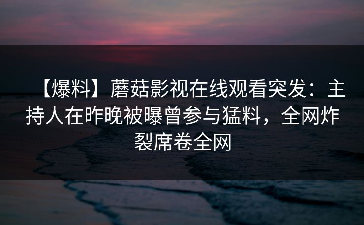 【爆料】蘑菇影视在线观看突发：主持人在昨晚被曝曾参与猛料，全网炸裂席卷全网