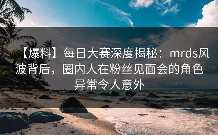 【爆料】每日大赛深度揭秘：mrds风波背后，圈内人在粉丝见面会的角色异常令人意外