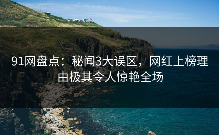 91网盘点：秘闻3大误区，网红上榜理由极其令人惊艳全场