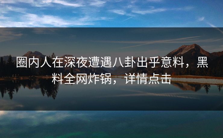 圈内人在深夜遭遇八卦出乎意料，黑料全网炸锅，详情点击