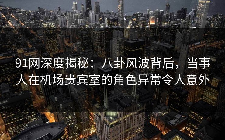 91网深度揭秘：八卦风波背后，当事人在机场贵宾室的角色异常令人意外