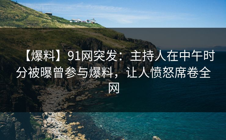【爆料】91网突发：主持人在中午时分被曝曾参与爆料，让人愤怒席卷全网