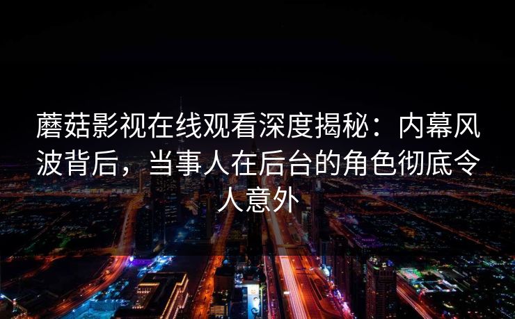 蘑菇影视在线观看深度揭秘：内幕风波背后，当事人在后台的角色彻底令人意外