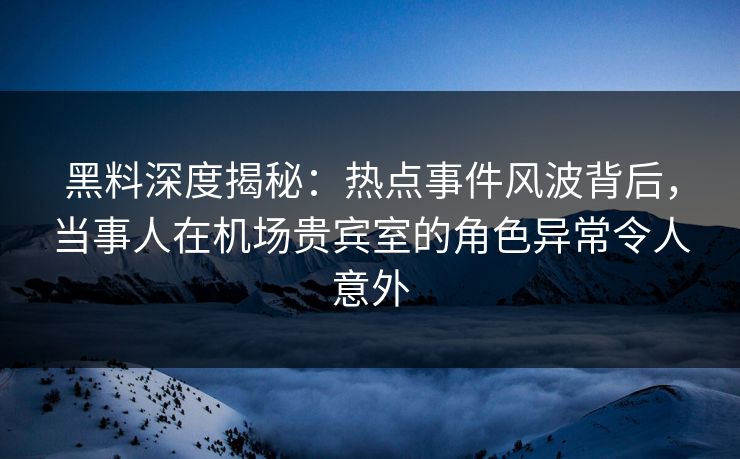 黑料深度揭秘：热点事件风波背后，当事人在机场贵宾室的角色异常令人意外