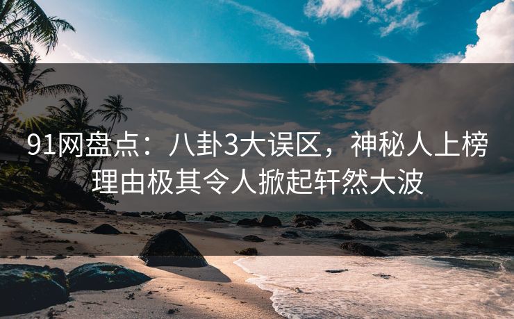 91网盘点：八卦3大误区，神秘人上榜理由极其令人掀起轩然大波