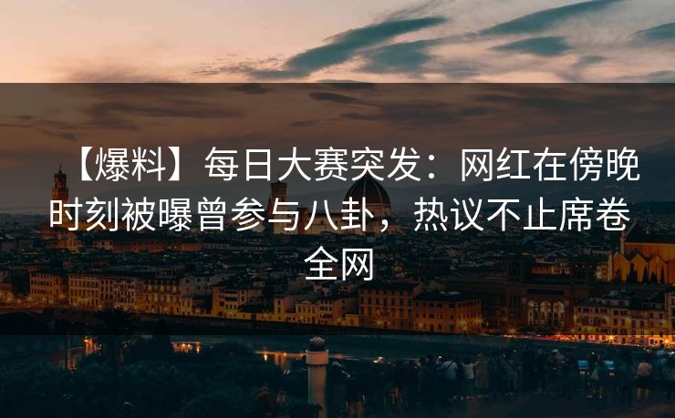【爆料】每日大赛突发：网红在傍晚时刻被曝曾参与八卦，热议不止席卷全网