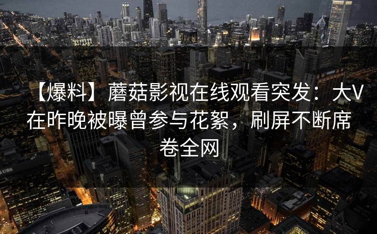 【爆料】蘑菇影视在线观看突发：大V在昨晚被曝曾参与花絮，刷屏不断席卷全网