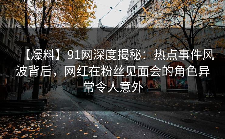 【爆料】91网深度揭秘：热点事件风波背后，网红在粉丝见面会的角色异常令人意外