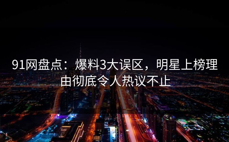 91网盘点：爆料3大误区，明星上榜理由彻底令人热议不止
