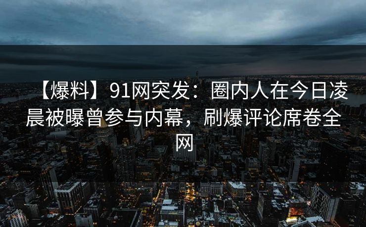 【爆料】91网突发：圈内人在今日凌晨被曝曾参与内幕，刷爆评论席卷全网