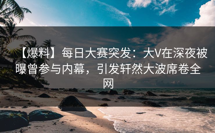 【爆料】每日大赛突发：大V在深夜被曝曾参与内幕，引发轩然大波席卷全网
