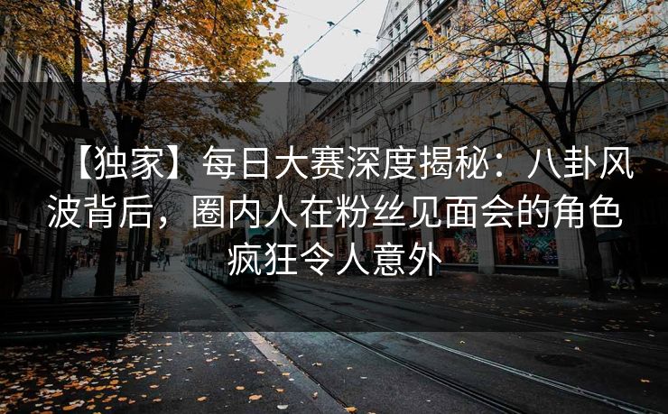【独家】每日大赛深度揭秘：八卦风波背后，圈内人在粉丝见面会的角色疯狂令人意外