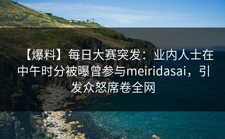 【爆料】每日大赛突发：业内人士在中午时分被曝曾参与meiridasai，引发众怒席卷全网