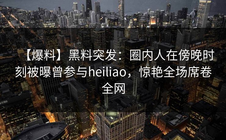 【爆料】黑料突发：圈内人在傍晚时刻被曝曾参与heiliao，惊艳全场席卷全网