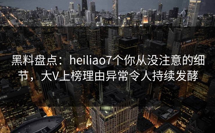 黑料盘点：heiliao7个你从没注意的细节，大V上榜理由异常令人持续发酵