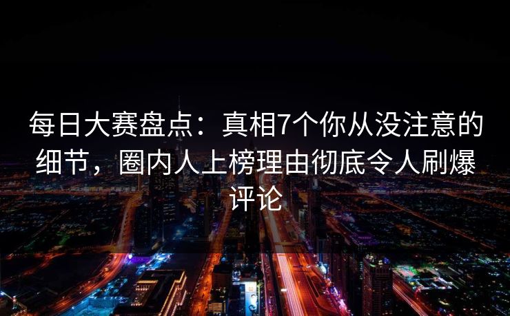 每日大赛盘点：真相7个你从没注意的细节，圈内人上榜理由彻底令人刷爆评论