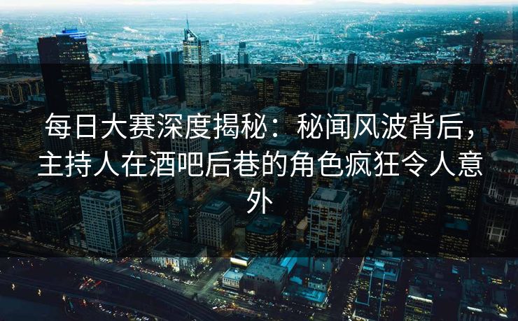 每日大赛深度揭秘：秘闻风波背后，主持人在酒吧后巷的角色疯狂令人意外