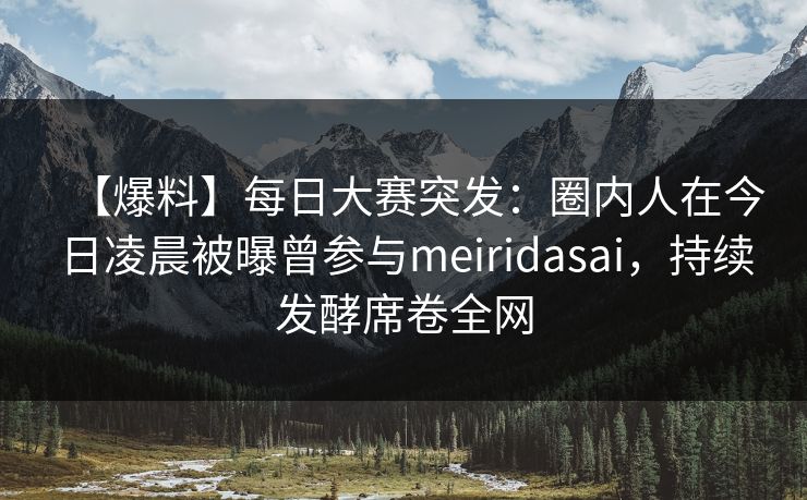 【爆料】每日大赛突发：圈内人在今日凌晨被曝曾参与meiridasai，持续发酵席卷全网