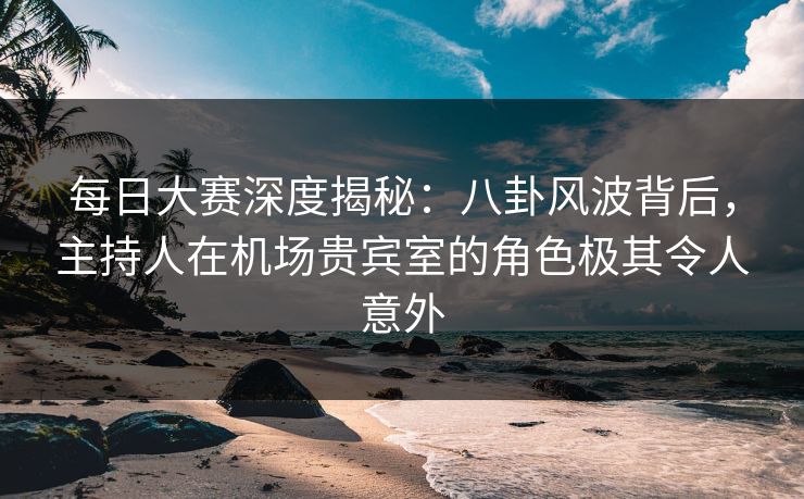 每日大赛深度揭秘：八卦风波背后，主持人在机场贵宾室的角色极其令人意外