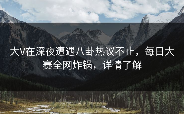 大V在深夜遭遇八卦热议不止，每日大赛全网炸锅，详情了解