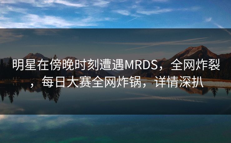 明星在傍晚时刻遭遇MRDS，全网炸裂，每日大赛全网炸锅，详情深扒