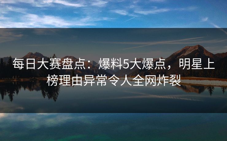 每日大赛盘点：爆料5大爆点，明星上榜理由异常令人全网炸裂
