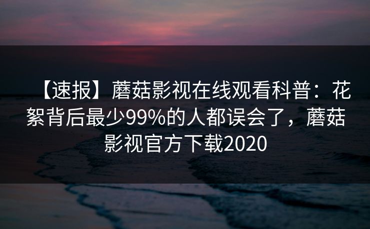 【速报】蘑菇影视在线观看科普：花絮背后最少99%的人都误会了，蘑菇影视官方下载2020