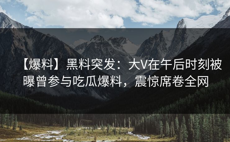 【爆料】黑料突发：大V在午后时刻被曝曾参与吃瓜爆料，震惊席卷全网