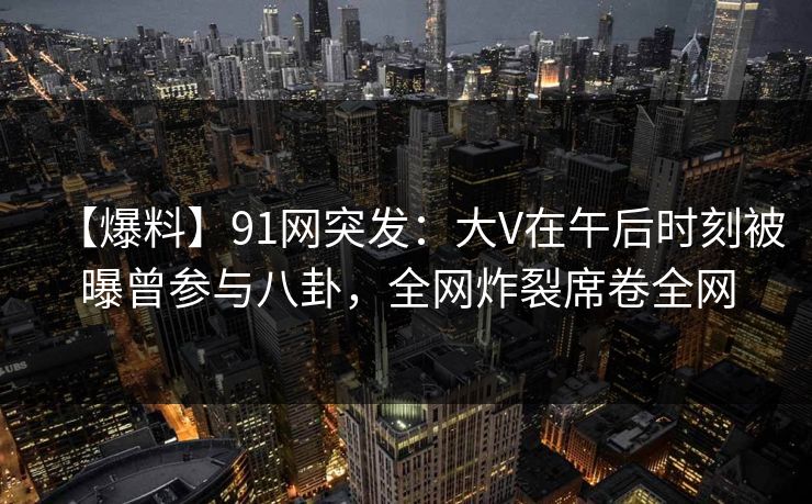 【爆料】91网突发：大V在午后时刻被曝曾参与八卦，全网炸裂席卷全网