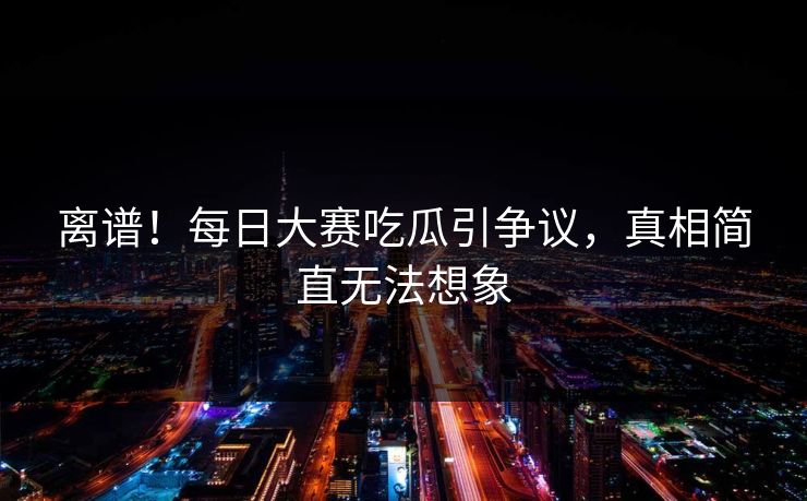离谱！每日大赛吃瓜引争议，真相简直无法想象