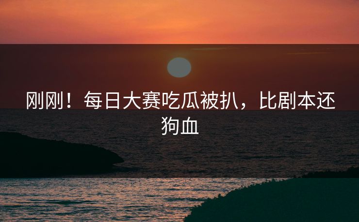刚刚！每日大赛吃瓜被扒，比剧本还狗血