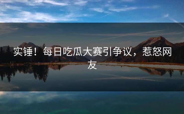 实锤！每日吃瓜大赛引争议，惹怒网友