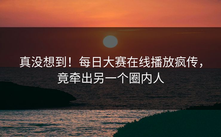 真没想到！每日大赛在线播放疯传，竟牵出另一个圈内人